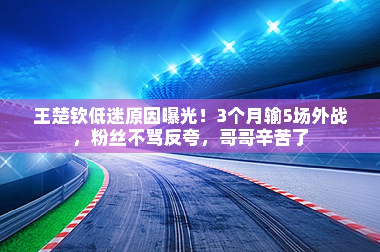 王楚钦低迷原因曝光！3个月输5场外战，粉丝不骂反夸，哥哥辛苦了