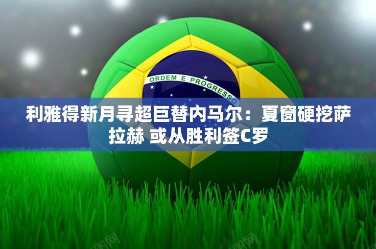 利雅得新月寻超巨替内马尔：夏窗硬挖萨拉赫 或从胜利签C罗