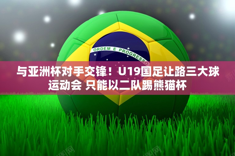 与亚洲杯对手交锋！U19国足让路三大球运动会 只能以二队踢熊猫杯