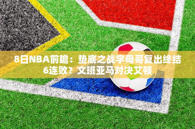 8日NBA前瞻：垫底之战字母哥复出终结6连败？文班亚马对决艾顿