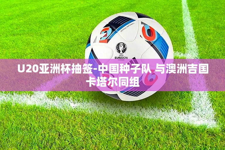 U20亚洲杯抽签-中国种子队 与澳洲吉国卡塔尔同组