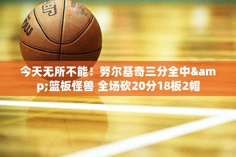 今天无所不能！努尔基奇三分全中&篮板怪兽 全场砍20分18板2帽