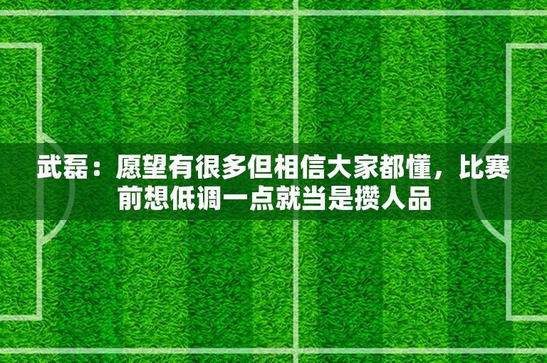 武磊：愿望有很多但相信大家都懂，比赛前想低调一点就当是攒人品