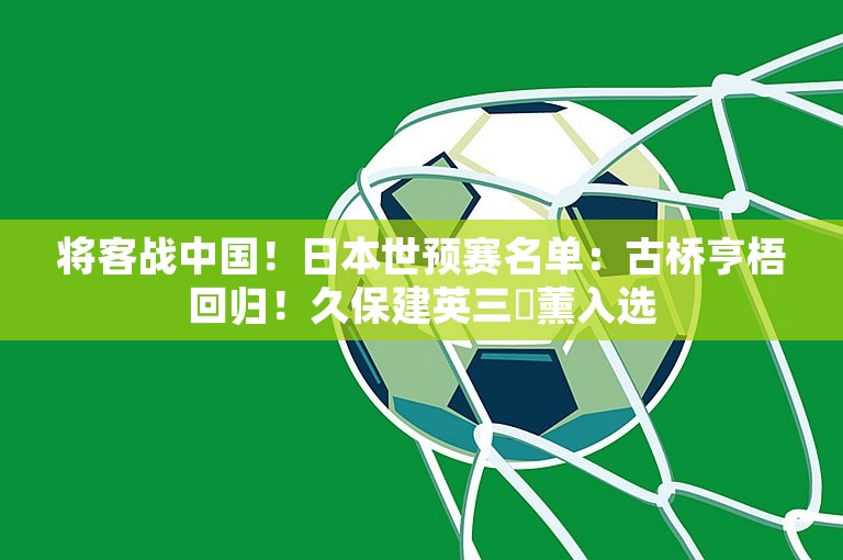 将客战中国！日本世预赛名单：古桥亨梧回归！久保建英三笘薰入选