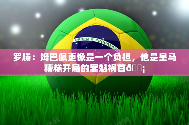 罗滕：姆巴佩更像是一个负担，他是皇马糟糕开局的罪魁祸首😡