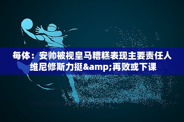 每体：安帅被视皇马糟糕表现主要责任人 维尼修斯力挺&再败或下课