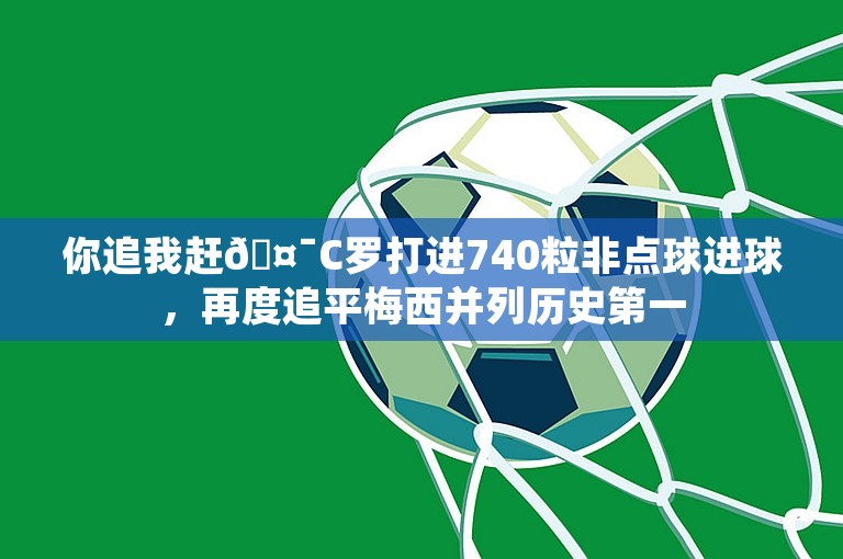 你追我赶🤯C罗打进740粒非点球进球，再度追平梅西并列历史第一