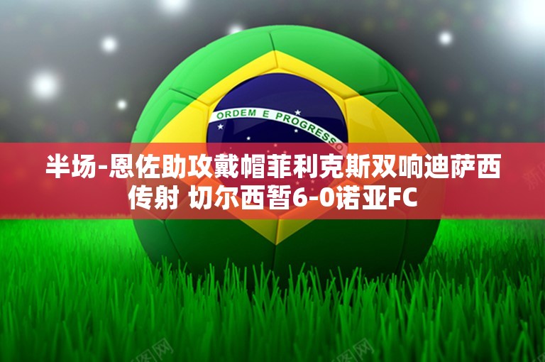 半场-恩佐助攻戴帽菲利克斯双响迪萨西传射 切尔西暂6-0诺亚FC