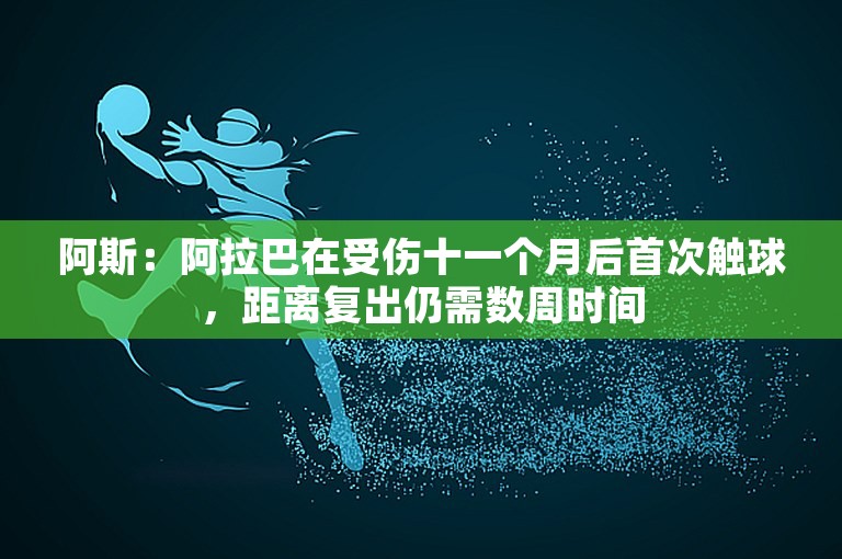 阿斯：阿拉巴在受伤十一个月后首次触球，距离复出仍需数周时间