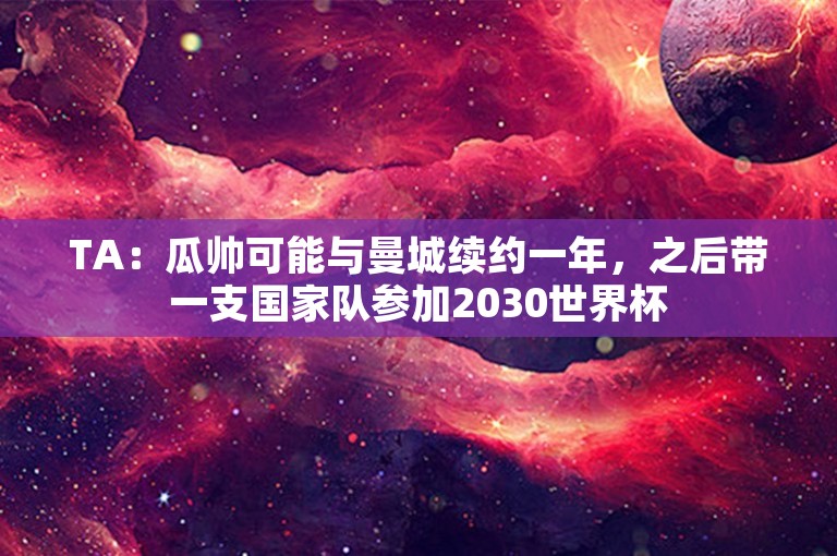 TA：瓜帅可能与曼城续约一年，之后带一支国家队参加2030世界杯