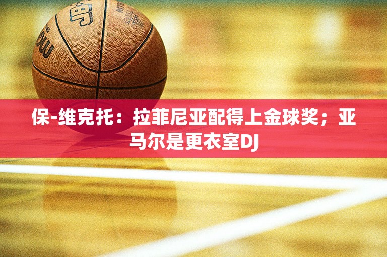 保-维克托：拉菲尼亚配得上金球奖；亚马尔是更衣室DJ