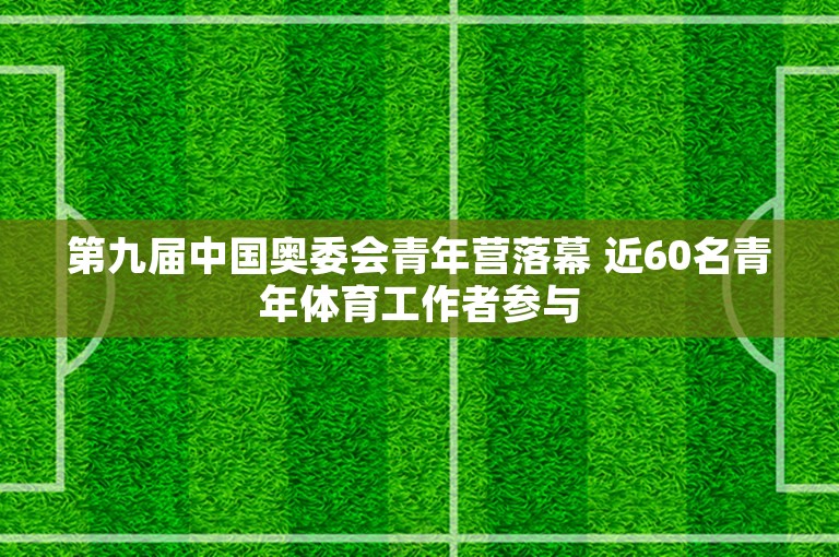 第九届中国奥委会青年营落幕 近60名青年体育工作者参与