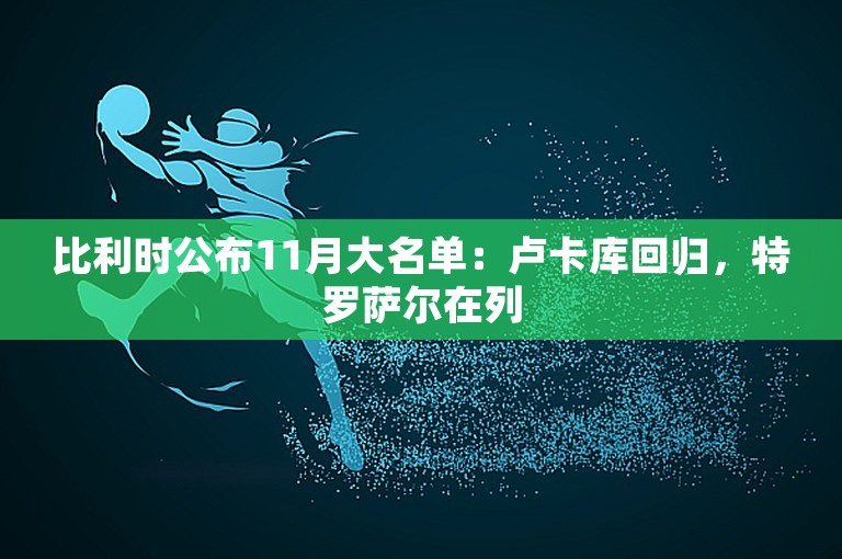 比利时公布11月大名单：卢卡库回归，特罗萨尔在列