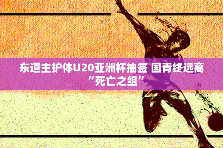 东道主护体U20亚洲杯抽签 国青终远离“死亡之组”