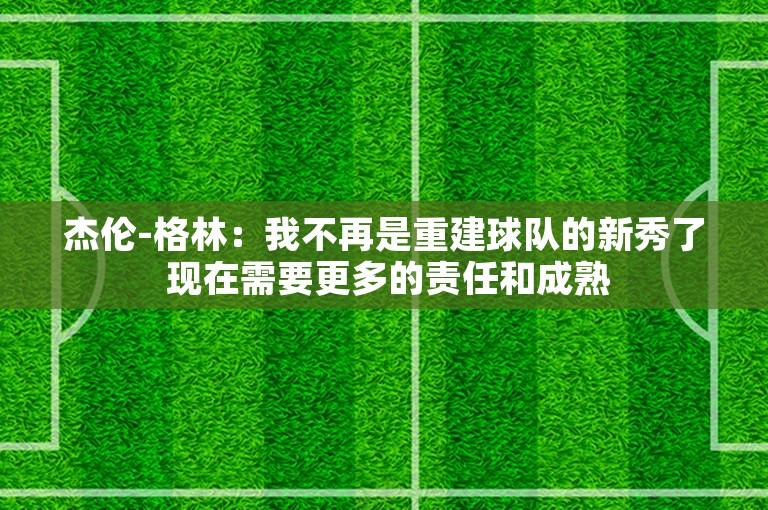 杰伦-格林：我不再是重建球队的新秀了 现在需要更多的责任和成熟