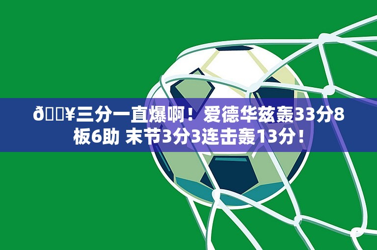 🔥三分一直爆啊！爱德华兹轰33分8板6助 末节3分3连击轰13分！