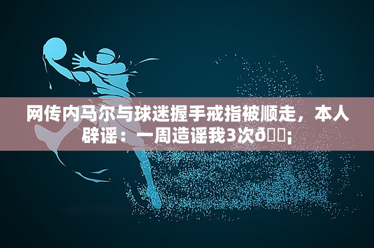 网传内马尔与球迷握手戒指被顺走，本人辟谣：一周造谣我3次😡