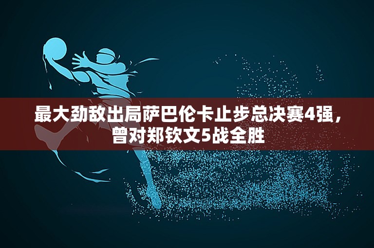 最大劲敌出局萨巴伦卡止步总决赛4强，曾对郑钦文5战全胜