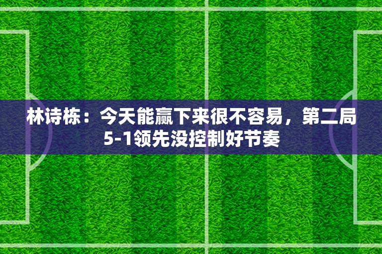 林诗栋：今天能赢下来很不容易，第二局5-1领先没控制好节奏