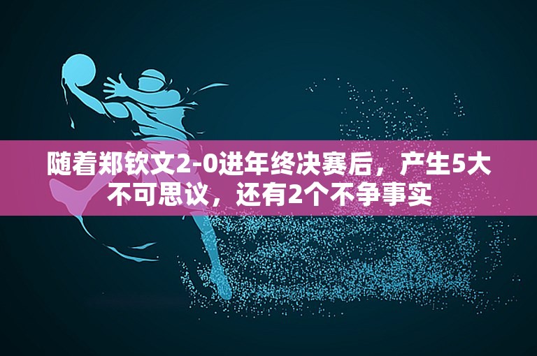 随着郑钦文2-0进年终决赛后，产生5大不可思议，还有2个不争事实