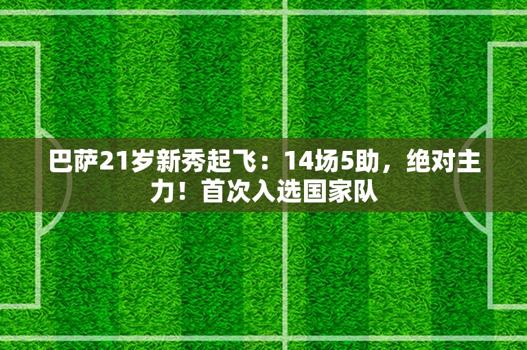 巴萨21岁新秀起飞：14场5助，绝对主力！首次入选国家队