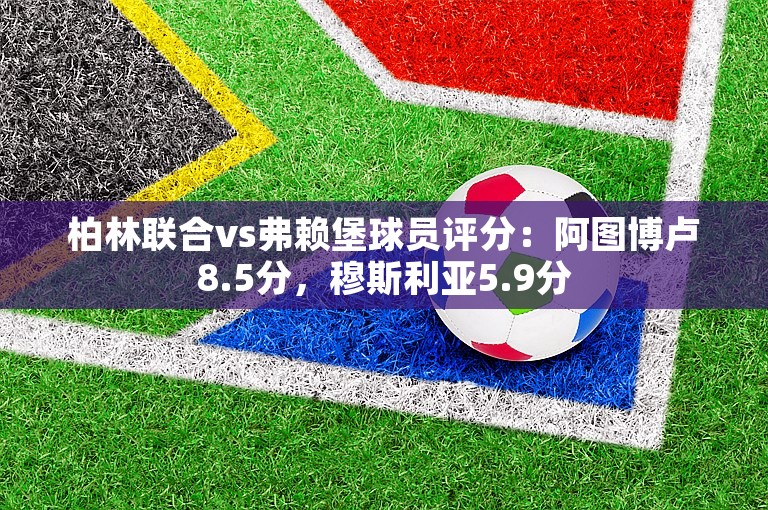 柏林联合vs弗赖堡球员评分：阿图博卢8.5分，穆斯利亚5.9分