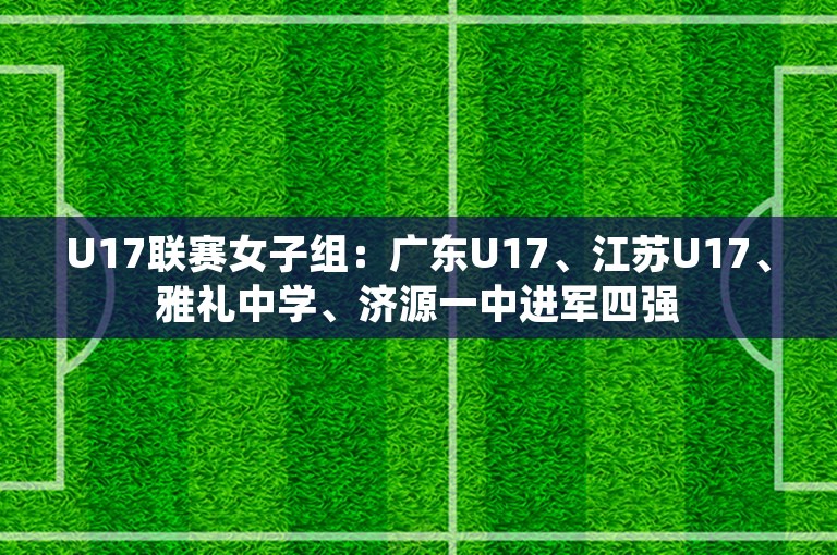 U17联赛女子组：广东U17、江苏U17、雅礼中学、济源一中进军四强