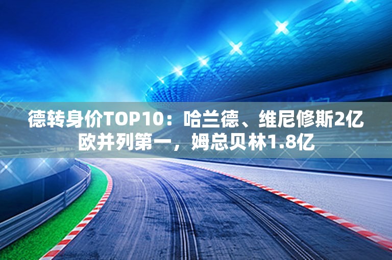 德转身价TOP10：哈兰德、维尼修斯2亿欧并列第一，姆总贝林1.8亿