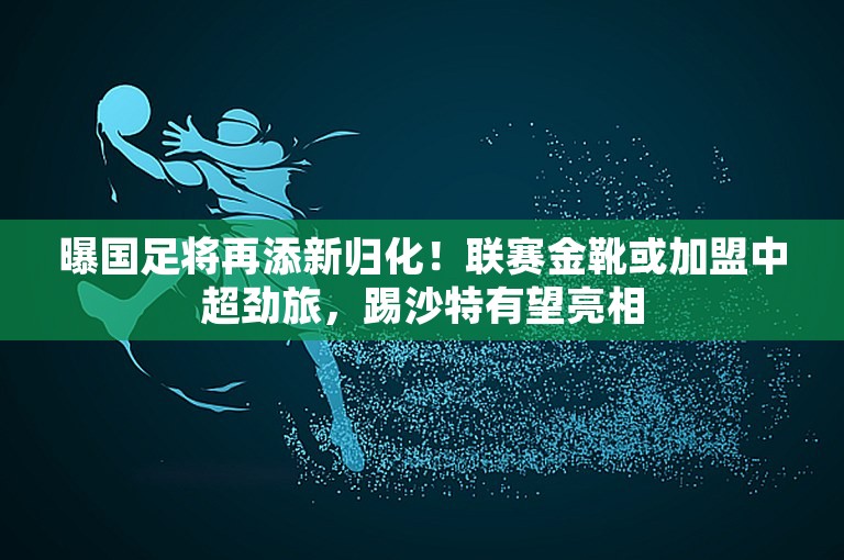 曝国足将再添新归化！联赛金靴或加盟中超劲旅，踢沙特有望亮相