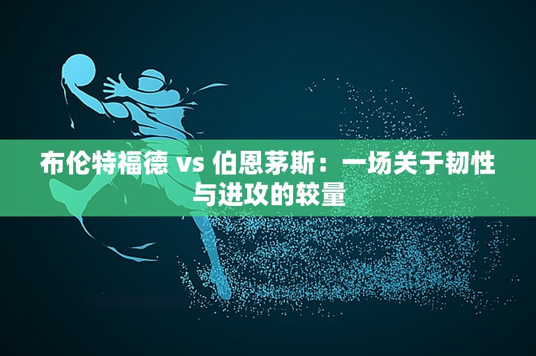 布伦特福德 vs 伯恩茅斯：一场关于韧性与进攻的较量