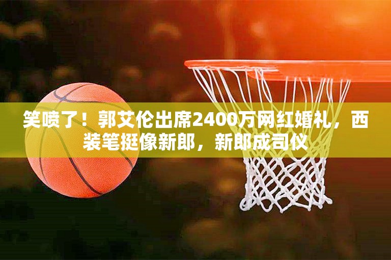 笑喷了！郭艾伦出席2400万网红婚礼，西装笔挺像新郎，新郎成司仪