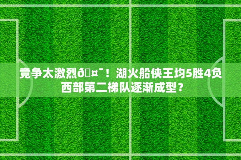 竞争太激烈🤯！湖火船侠王均5胜4负 西部第二梯队逐渐成型？