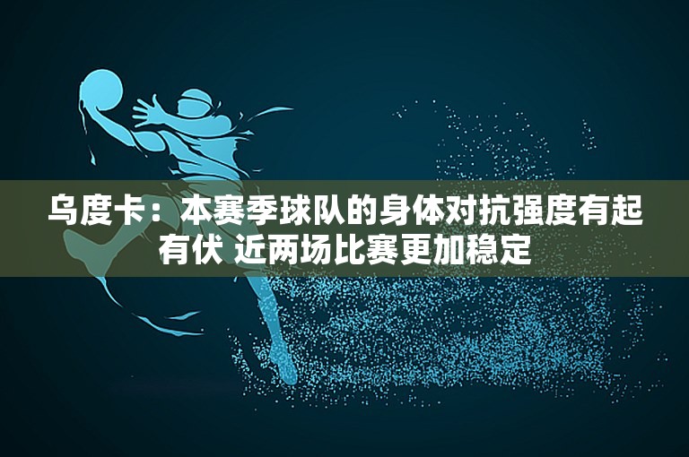 乌度卡：本赛季球队的身体对抗强度有起有伏 近两场比赛更加稳定