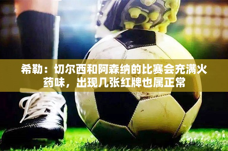 希勒：切尔西和阿森纳的比赛会充满火药味，出现几张红牌也属正常