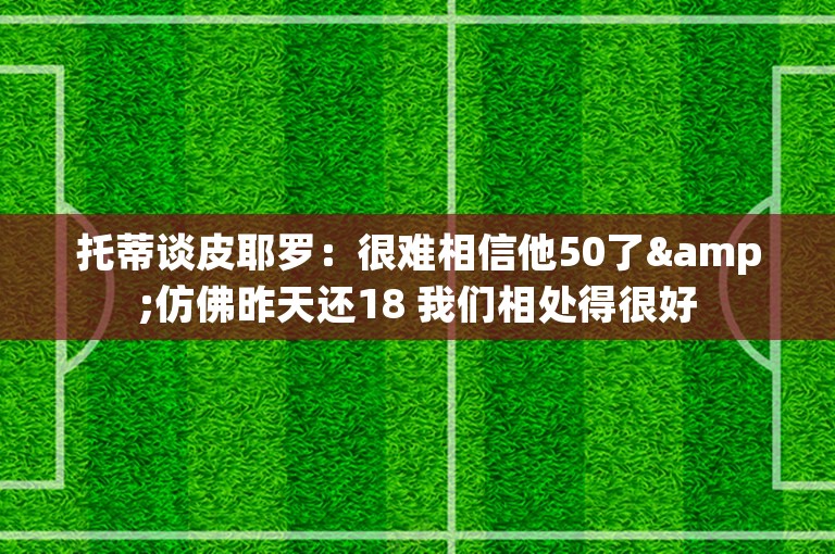 托蒂谈皮耶罗：很难相信他50了&仿佛昨天还18 我们相处得很好