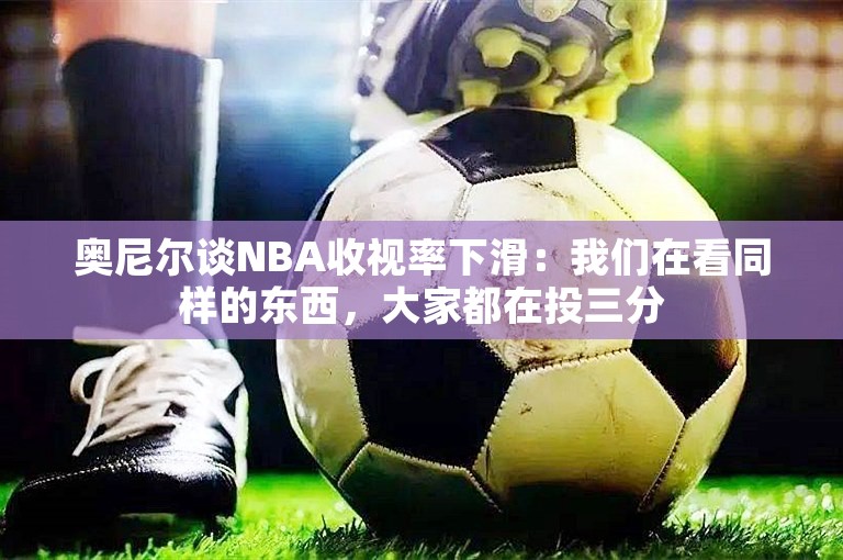 奥尼尔谈NBA收视率下滑：我们在看同样的东西，大家都在投三分