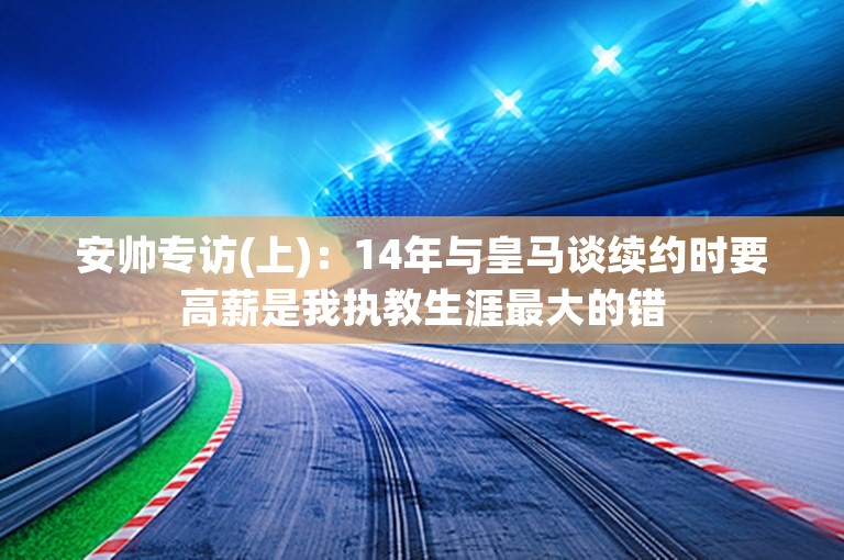 安帅专访(上)：14年与皇马谈续约时要高薪是我执教生涯最大的错