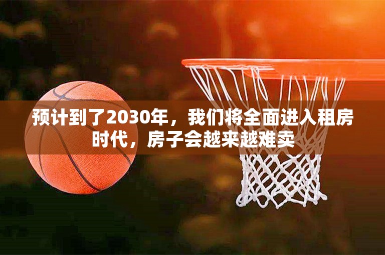 预计到了2030年，我们将全面进入租房时代，房子会越来越难卖