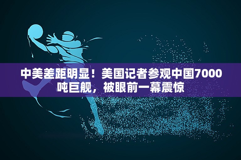 中美差距明显！美国记者参观中国7000吨巨舰，被眼前一幕震惊