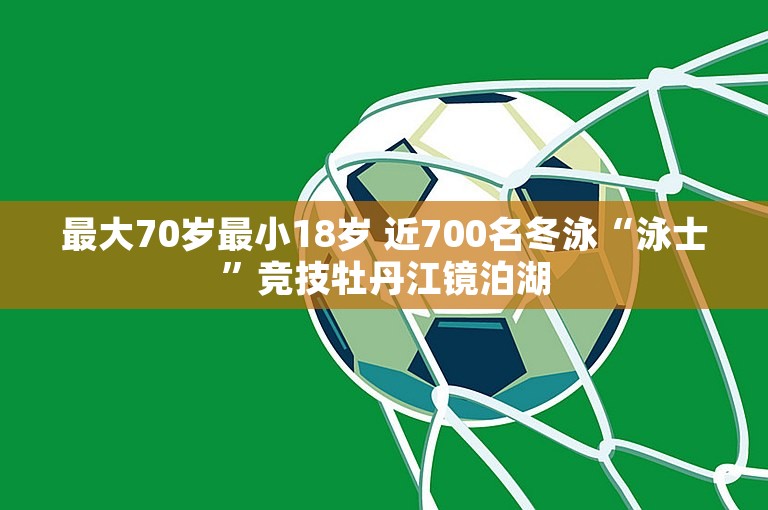 最大70岁最小18岁 近700名冬泳“泳士”竞技牡丹江镜泊湖