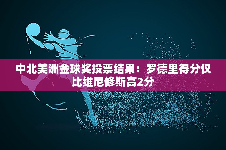 中北美洲金球奖投票结果：罗德里得分仅比维尼修斯高2分