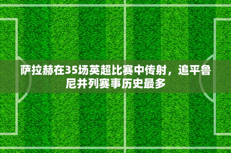 萨拉赫在35场英超比赛中传射，追平鲁尼并列赛事历史最多