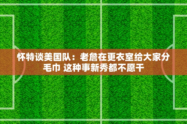 怀特谈美国队：老詹在更衣室给大家分毛巾 这种事新秀都不愿干