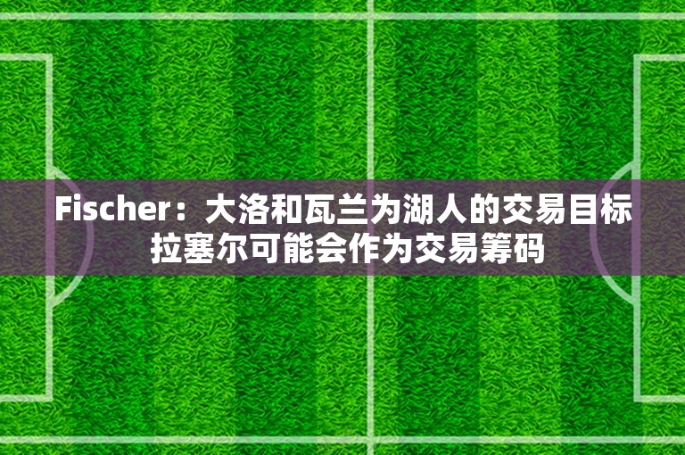 Fischer：大洛和瓦兰为湖人的交易目标 拉塞尔可能会作为交易筹码