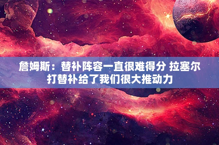 詹姆斯：替补阵容一直很难得分 拉塞尔打替补给了我们很大推动力