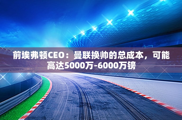 前埃弗顿CEO：曼联换帅的总成本，可能高达5000万-6000万镑