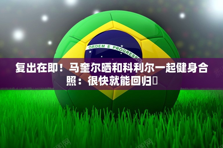 复出在即！马奎尔晒和科利尔一起健身合照：很快就能回归❤