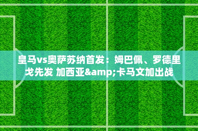 皇马vs奥萨苏纳首发：姆巴佩、罗德里戈先发 加西亚&卡马文加出战