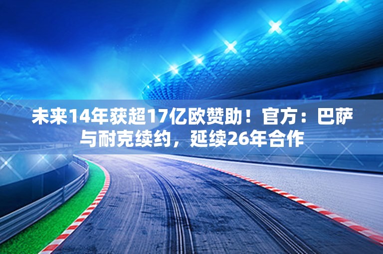 未来14年获超17亿欧赞助！官方：巴萨与耐克续约，延续26年合作