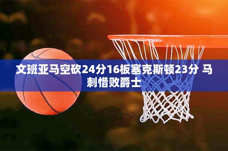 文班亚马空砍24分16板塞克斯顿23分 马刺惜败爵士